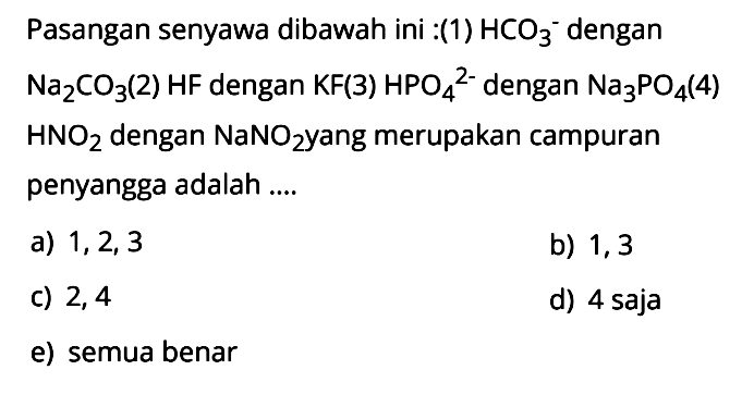 Pasangan senyawa dibawah ini: (1) HCO3^- dengan Na2CO3 (2) HF dengan KF(3) HPO4^(2-) dengan Na3PO4(4) HNO2 dengan NaNO2 yang merupakan campuran penyangga adalah .... a) 1,2,3 b) 1,3 c) 2,4 d) 4 saja e) semua benar