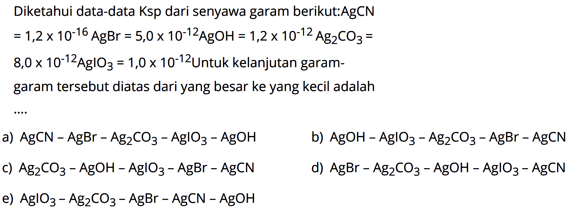 Diketahui data-data Ksp dari senyawa garam berikut:AgCN


=1,2 x 10^-16 AgBr=5,0 x 10^-12 AgOH=1,2 x 10^-12 Ag2 CO3= 
8,0 x 10^-12 AgIO3=1,0 x 10^-12  { Untuk kelanjutan garam- )


garam tersebut diatas dari yang besar ke yang kecil adalah
a)  AgCN-AgBr-Ag2 CO3-AglO3-AgOH 
b)  AgOH-AglO3-Ag2 CO3-AgBr-AgCN 
c)  Ag2 CO3-AgOH-AgIO3-AgBr-AgCN 
d)  AgBr-Ag2 CO3-AgOH-AgIO3-AgCN 
e)  AglO3-Ag2 CO3-AgBr-AgCN-AgOH 