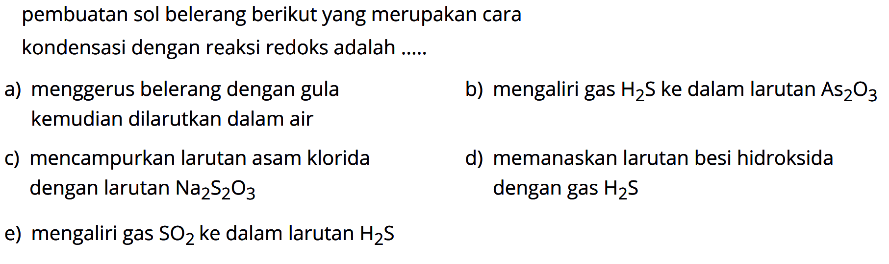 pembuatan sol belerang berikut yang merupakan cara kondensasi dengan reaksi redoks adalah 
a) menggerus belerang dengan gula kemudian dilarutkan dalam air
b) mengaliri gas H2S ke dalam larutan As2O3 
c) mencampurkan larutan asam klorida dengan larutan Na2S2O3 
d) memanaskan larutan besi hidroksida dengan gas H2S
e) mengaliri gas SO2 ke dalam larutan H2S