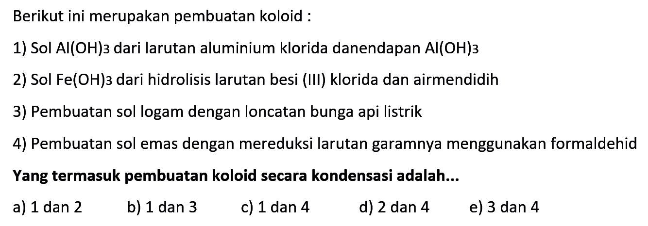 Berikut ini merupakan pembuatan koloid :
1) Sol AI(OH)3 dari larutan aluminium klorida danendapan AI(OH)3
2) Sol  Fe(OH) 3  dari hidrolisis larutan besi (III) klorida dan airmendidih
3) Pembuatan sol logam dengan loncatan bunga api listrik
4) Pembuatan sol emas dengan mereduksi larutan garamnya menggunakan formaldehid Yang termasuk pembuatan koloid secara kondensasi adalah...
a) 1 dan 2
b) 1 dan 3
c) 1 dan 4
d) 2 dan 4
e) 3 dan 4