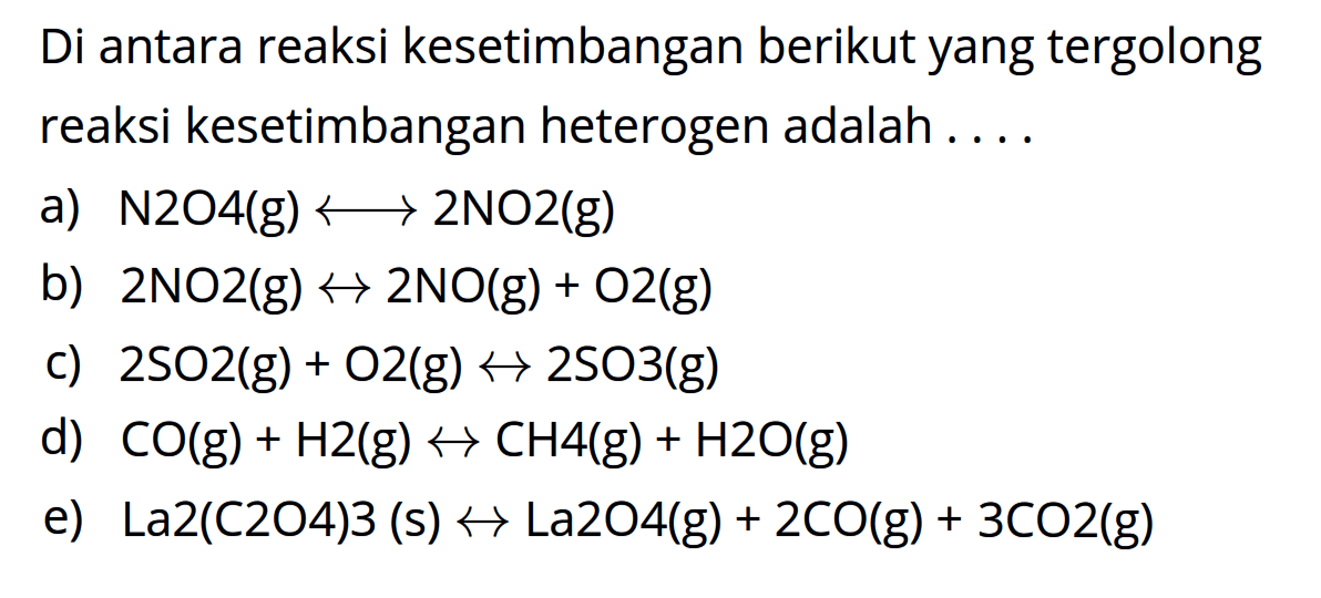 Di antara reaksi kesetimbangan berikut yang tergolong reaksi kesetimbangan heterogen adalah ....a)  N2O4 (g) <-> 2NO2 (g) b)  2NO2 (g) <-> 2NO (g) + O2 (g) c)  2SO2 (g) + O2 (g) <-> 2SO3 (g) d)  CO (g) + H2 (g) <-> CH4 (g) + H2O (g) e)  La2(C2O4)3 (s) <-> La2O4 (g) + 2CO (g) + 3CO2 (g) 