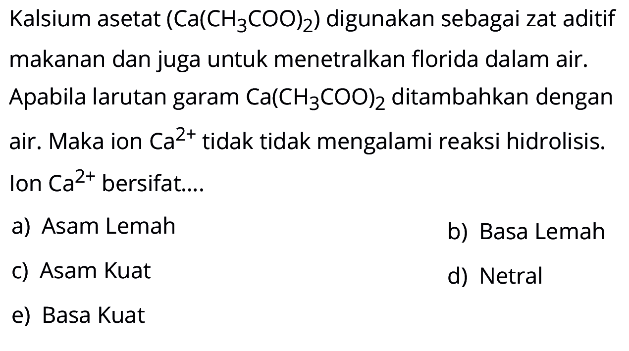 Kalsium asetat  (Ca(CH3 COO)2)  digunakan sebagai zat aditif makanan dan juga untuk menetralkan florida dalam air. Apabila larutan garam  Ca(CH3 COO)2  ditambahkan dengan air. Maka ion  Ca^2+  tidak tidak mengalami reaksi hidrolisis. Ion  Ca^2+  bersifat....a) Asam Lemahb) Basa Lemahc) Asam Kuatd) Netrale) Basa Kuat