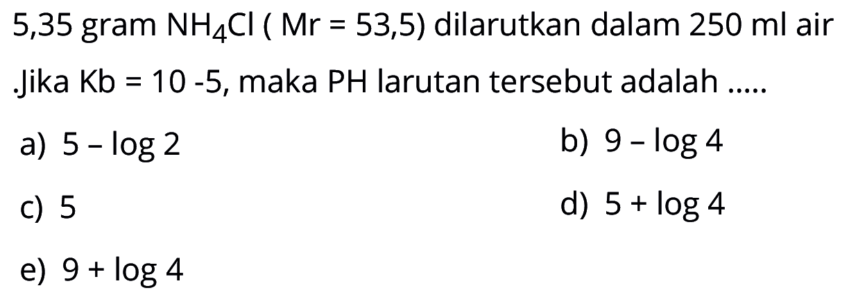 5,35 gram NH4Cl(Mr=53,5) dilarutkan dalam 250 ml air. Jika Kb=10-5, maka PH larutan tersebut adalah.....