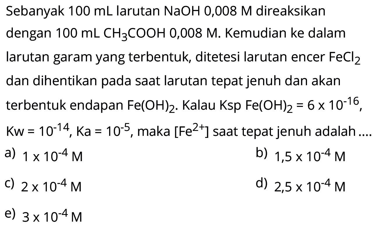 Sebanyak 100 mL larutan NaOH 0,008 M direaksikan dengan 100 mL CH3 COOH 0,008 M. Kemudian ke dalam larutan garam yang terbentuk, ditetesi larutan encer FeCl2 dan dihentikan pada saat larutan tepat jenuh dan akan terbentuk endapan Fe(OH)2. Kalau Ksp Fe(OH)2=6x10^(-16), Kw=10^(-14), Ka=10^(-5), maka [Fe^(2+)] saat tepat jenuh adalah ....
