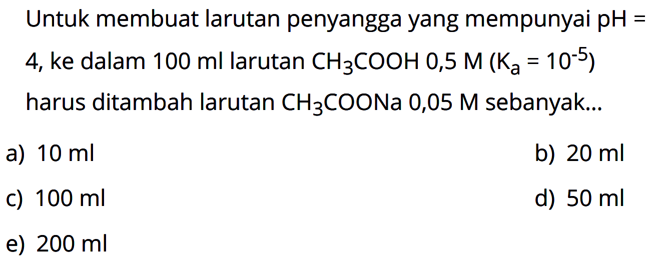 Untuk membuat larutan penyangga yang mempunyai pH = 4, ke dalam 100 ml larutan CH3COOH 0,5 M(Ka=10^(-5)) harus ditambah larutan CH3COONa 0,05 M sebanyak... 