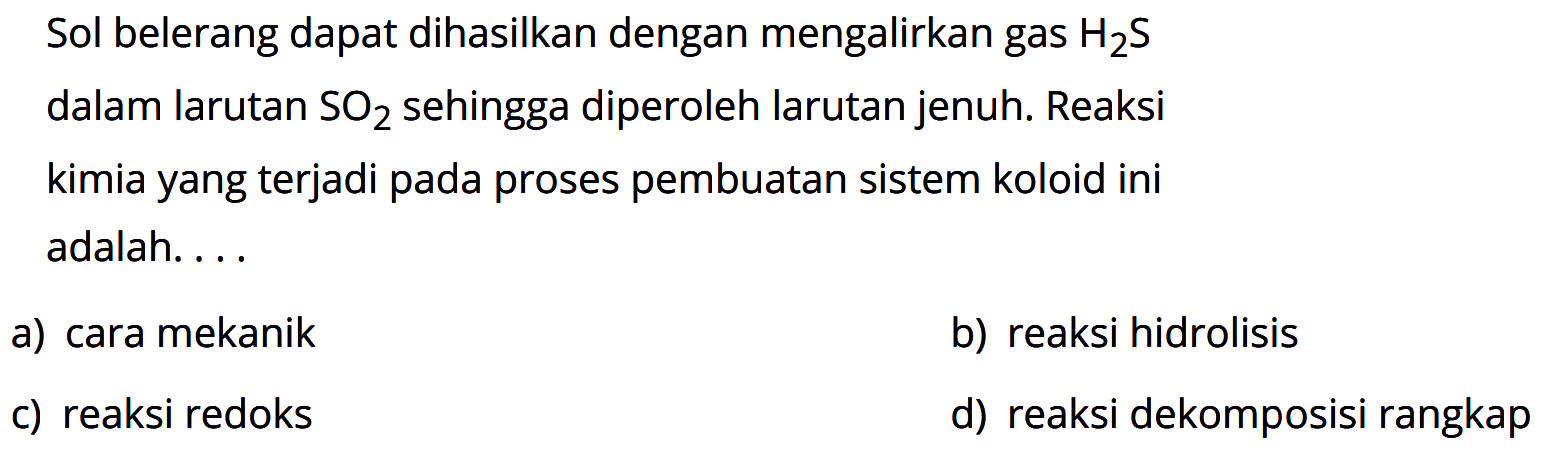 Sol belerang dapat dihasilkan dengan mengalirkan gas  H2 S  dalam larutan  SO2  sehingga diperoleh larutan jenuh. Reaksi kimia yang terjadi pada proses pembuatan sistem koloid ini adalah....
a) cara mekanik
b) reaksi hidrolisis
c) reaksi redoks
d) reaksi dekomposisi rangkap