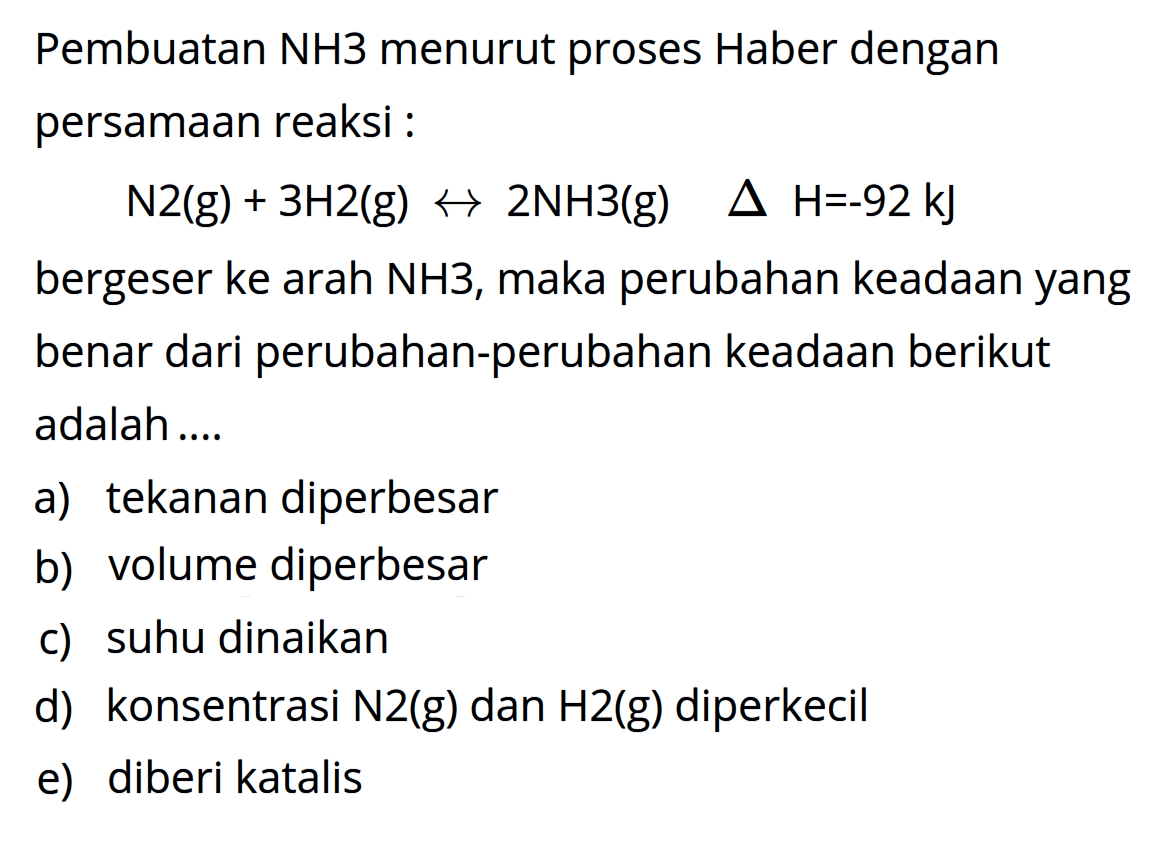 Pembuatan NH3 menurut proses Haber dengan persamaan reaksi: N2(g) + 3H2(g) <=> 2NH3(g) delta H=-92 kJbergeser ke arah NH3, maka perubahan keadaan yang benar dari perubahan-perubahan keadaan berikut adalah.... a) tekanan diperbesar b) volume diperbesar c) suhu dinaikan d) konsentrasi N2(g) dan H2(g) diperkecil e) diberi katalis 