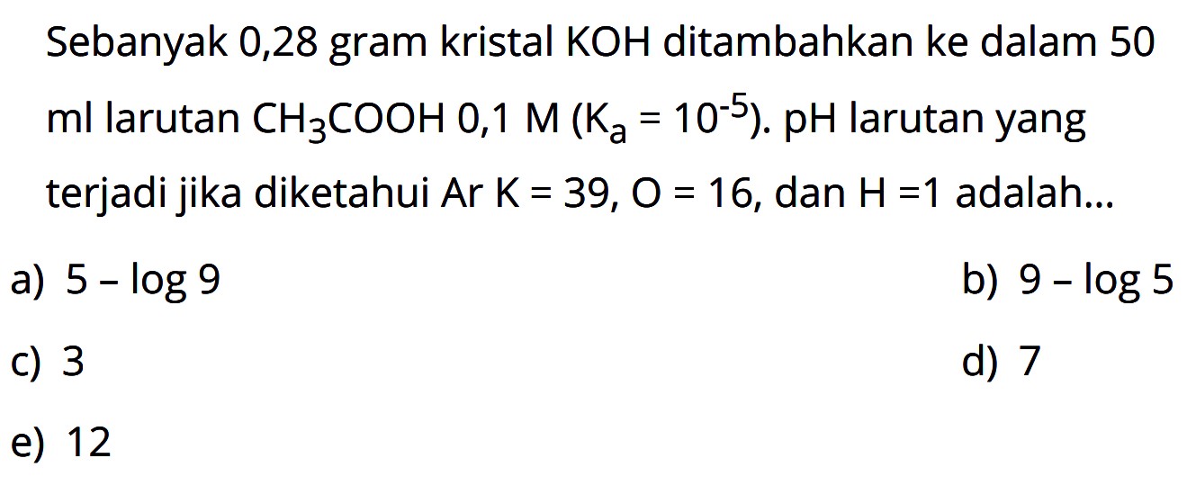 Sebanyak 0,28 gram kristal  KOH  ditambahkan ke dalam 50  ml  larutan  CH3 \COOH 0,1 M(Ka=10^(-5)). pH  larutan yang terjadi jika diketahui  Ar K=39, O=16 , dan  H=1  adalah...