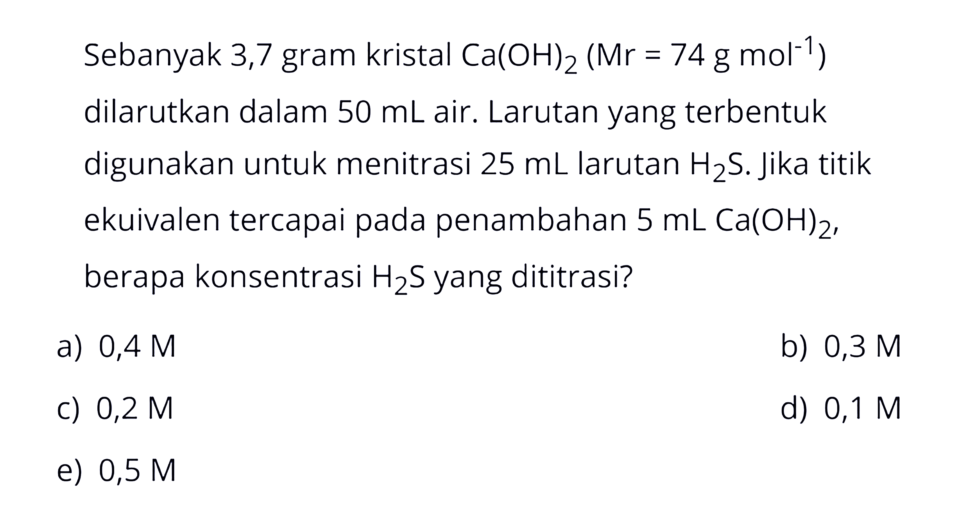 Sebanyak 3,7 gram kristal Ca(OH)2 (Mr=74 g mol^(-1)) dilarutkan dalam 50 mL air. Larutan yang terbentuk digunakan untuk menitrasi 25 mL larutan H2S. Jika titik ekuivalen tercapai pada penambahan 5 mL Ca(OH)2, berapa konsentrasi H2S yang dititrasi? 