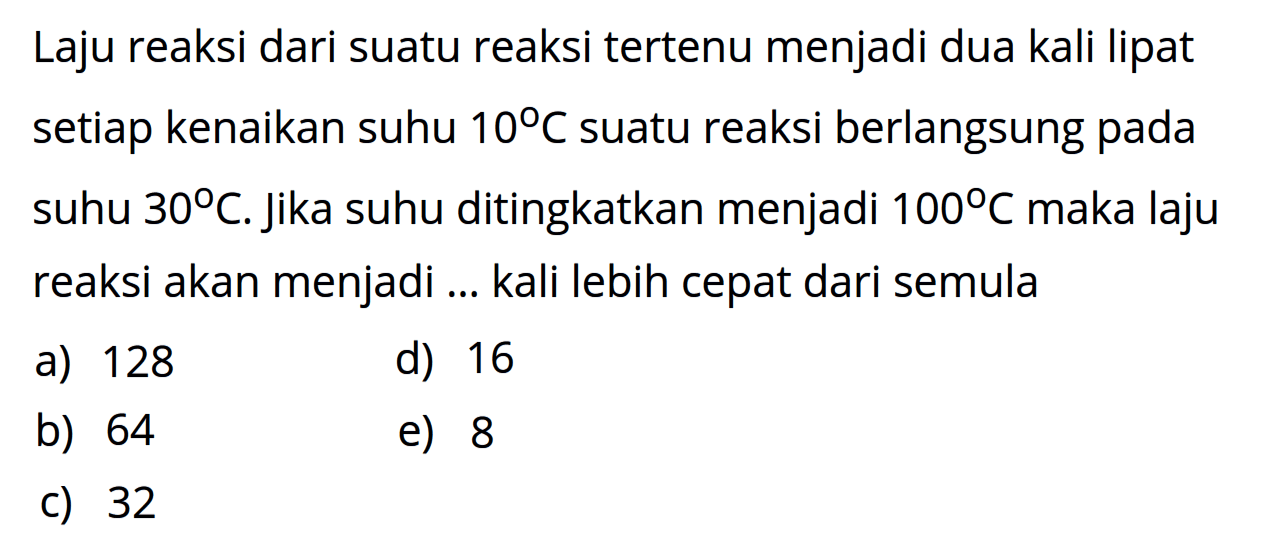 Laju reaksi dari suatu reaksi tertenu menjadi dua kali lipat setiap kenaikan suhu  10 C  suatu reaksi berlangsung pada suhu  30 C . Jika suhu ditingkatkan menjadi  100 C  maka laju reaksi akan menjadi ... kali lebih cepat dari semula 