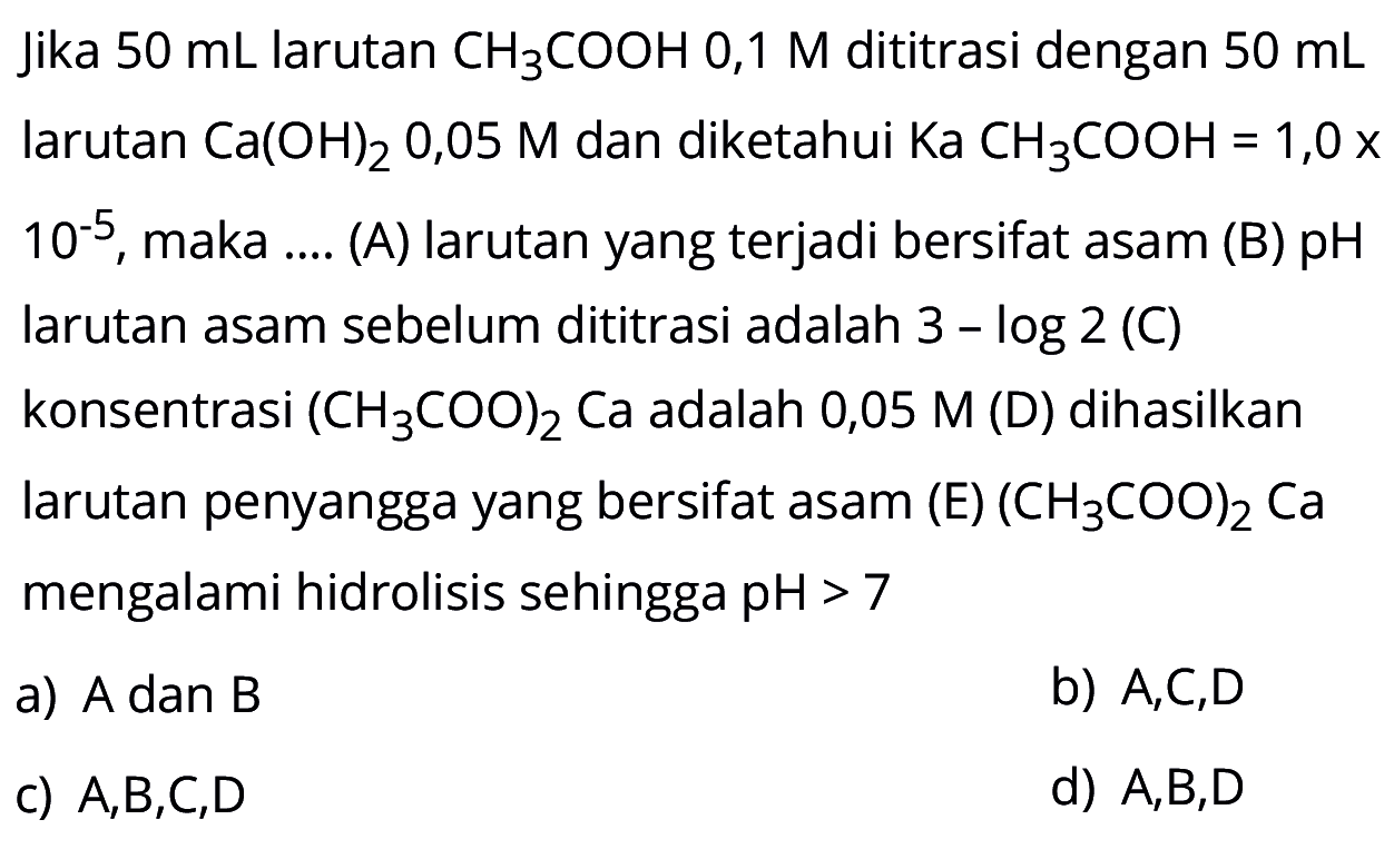 Jika 50 mL larutan CH3 COOH 0,1 M dititrasi dengan 50 mL larutan Ca(OH)2 0,05 M dan diketahui Ka CH3 COOH=1,0 x 10^-5, maka .... (A) larutan yang terjadi bersifat asam (B) pH larutan asam sebelum dititrasi adalah 3-log 2 () konsentrasi (H3 COO)2 Ca adalah 0,05 M (D) dihasilkan larutan penyangga yang bersifat asam (E) (H3 COO)2 Ca mengalami hidrolisis sehingga pH>7