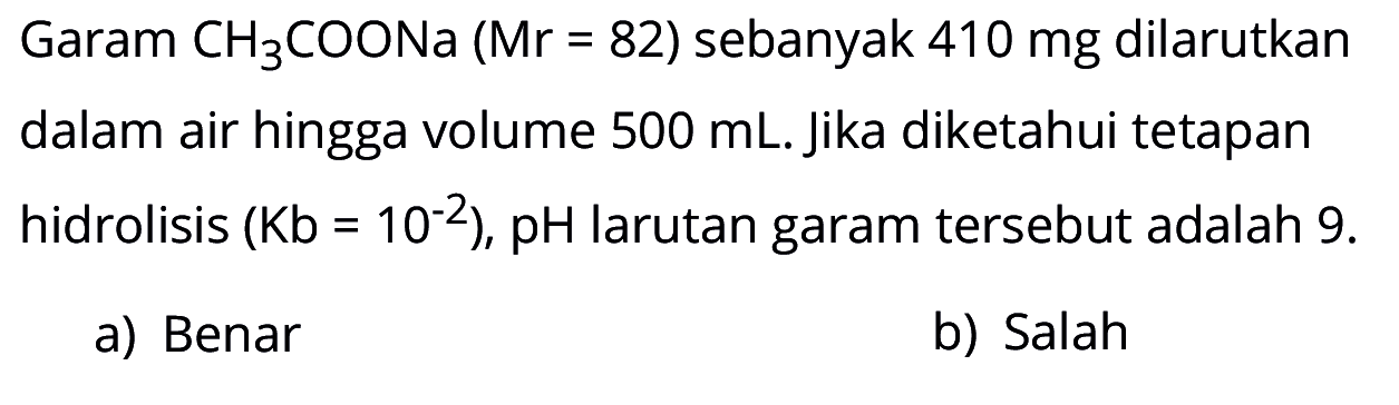 Garam CH3COONa (Mr = 82) sebanyak 410 mg dilarutkan dalam air hingga volume 500 mL. Jika diketahui tetapan hidrolisis (Kb = 10^(-2)), pH larutan garam tersebut adalah 9. a) Benar b) Salah