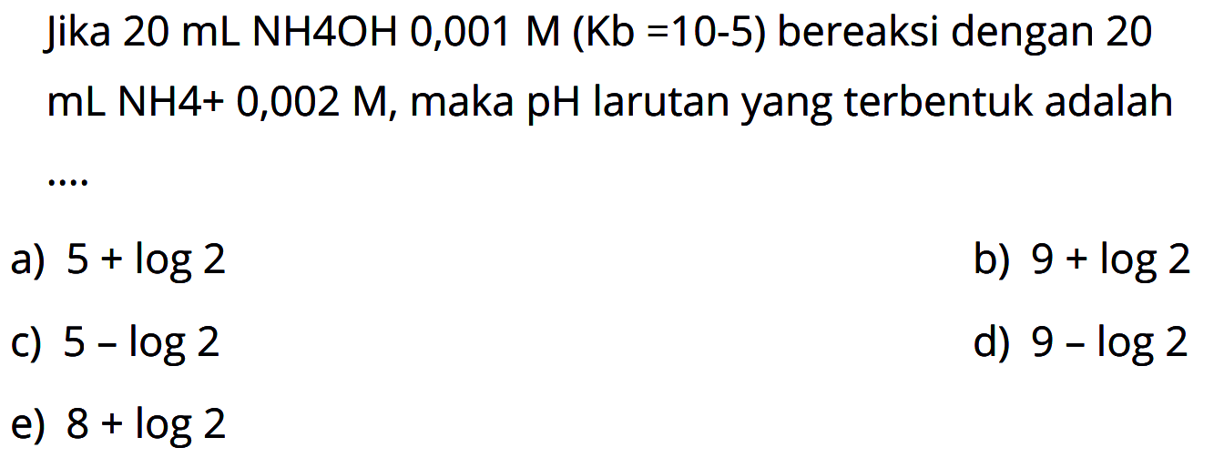 Jika  20 mL NH 4 OH 0,001 M(Kb=10^(-5))  bereaksi dengan 20  mL NH 4+0,002 M , maka  pH  larutan yang terbentuk adalah