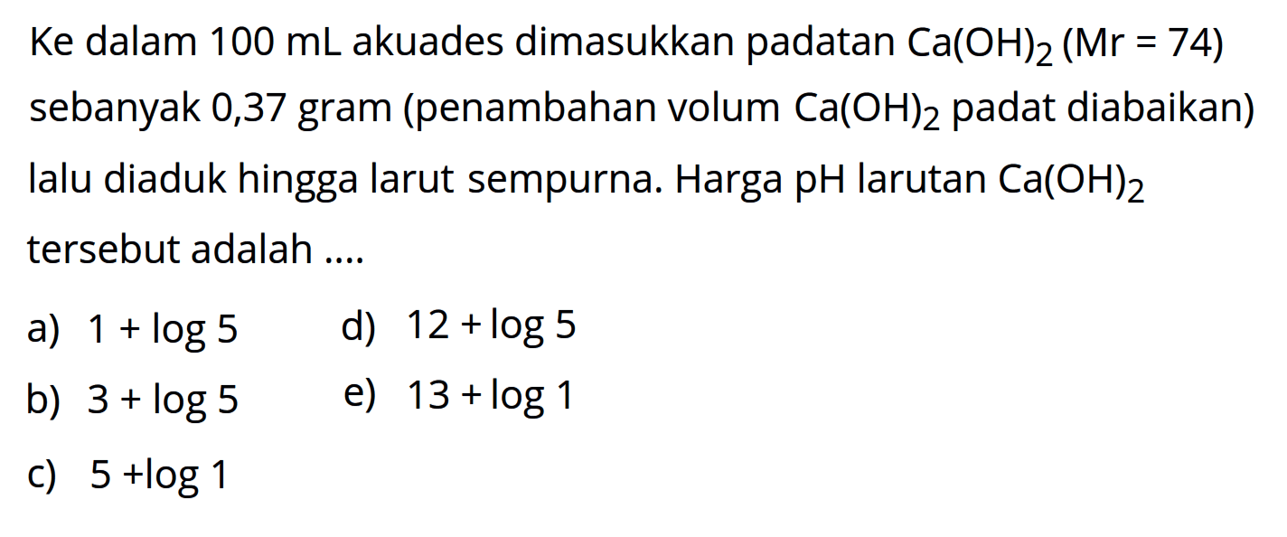 Ke dalam  100 mL akuades dimasukkan padatan Ca(OH)2(Mr=74)  sebanyak 0,37 gram (penambahan volum Ca(OH)2 padat diabaikan) Ialu diaduk hingga larut sempurna. Harga pH larutan Ca(OH)2 tersebut adalah ....
a)  1+log 5 
d)  12+log 5 
b)  3+log 5 
e)  13+log 1 
c)  5+log 1 
