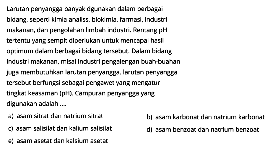 Larutan penyangga banyak dgunakan dalam berbagai bidang, seperti kimia analiss, biokimia, farmasi, industri makanan, dan pengolahan limbah industri. Rentang pH tertentu yang sempit diperlukan untuk mencapai hasil optimum dalam berbagai bidang tersebut. Dalam bidang industri makanan, misal industri pengalengan buah-buahan juga membutuhkan larutan penyangga. larutan penyangga tersebut berfungsi sebagai pengawet yang mengatur tingkat keasaman  (pH) . Campuran penyangga yang digunakan adalah ....