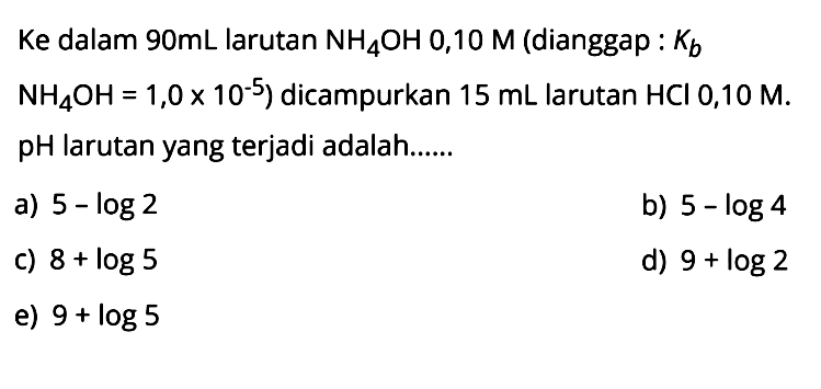 Ke dalam 90mL larutan NH4OH 0,10 M (dianggap:  Kb  NH4OH=1,0 x 10^-5) dicampurkan 15 mL larutan HCl 0,10 M. pH larutan yang terjadi adalah......