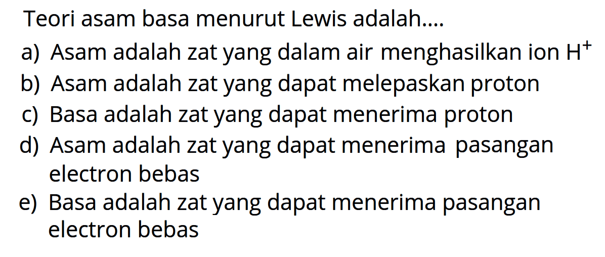 Teori asam basa menurut Lewis adalah... a) Asam adalah zat yang dalam air menghasilkan ion H^+ b) Asam adalah zat yang dapat melepaskan proton c) Basa adalah zat yang dapat menerima proton d) Asam adalah zat yang dapat menerima pasangan elektron bebas e) Basa adalah zat yang dapat menerima pasangan elektron bebas