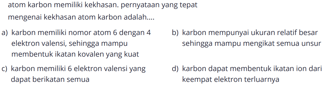 atom karbon memiliki kekhasan. pernyataan yang tepatmengenai kekhasan atom karbon adalah.... a) karbon memiliki nomor atom 6 dengan 4 elektron valensi, sehingga mampu membentuk ikatan kovalen yang kuat
b) karbon memiliki 6 elektron valensi yang dapat berikatan semua 
c) karbon mempunyai ukuran relatif besar sehingga mampu mengikat semua unsur
d) karbon dapat membentuk ikatan ion dari keempat elektron terluarnya