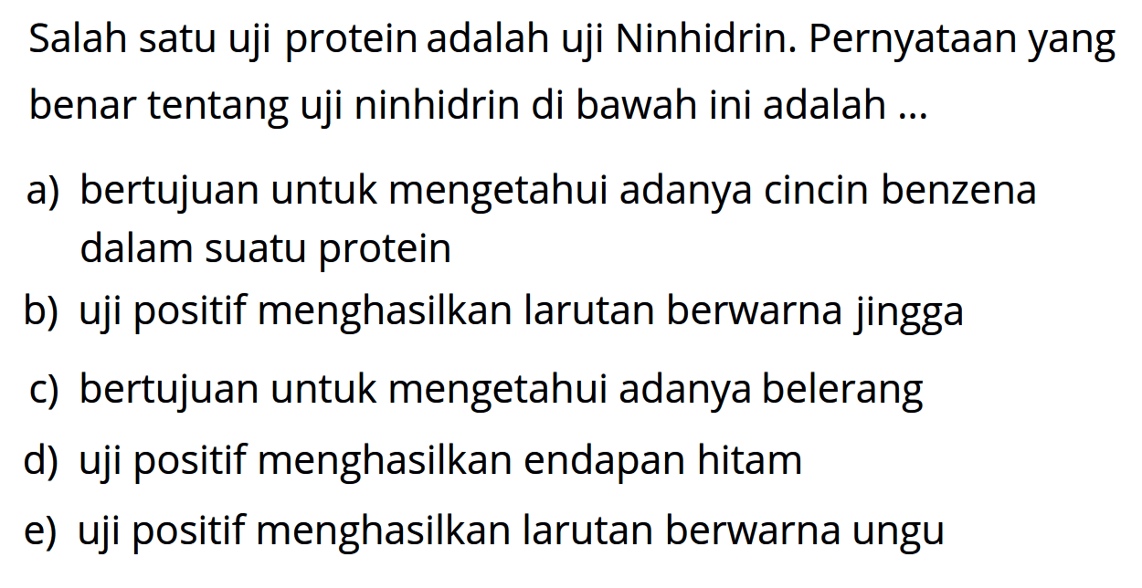 Salah satu uji protein adalah uji Ninhidrin. Pernyataan yang benar tentang uji ninhidrin di bawah ini adalah ...
a) bertujuan untuk mengetahui adanya cincin benzena dalam suatu protein
b) uji positif menghasilkan larutan berwarna jingga
c) bertujuan untuk mengetahui adanya belerang
d) uji positif menghasilkan endapan hitam
e) uji positif menghasilkan larutan berwarna ungu