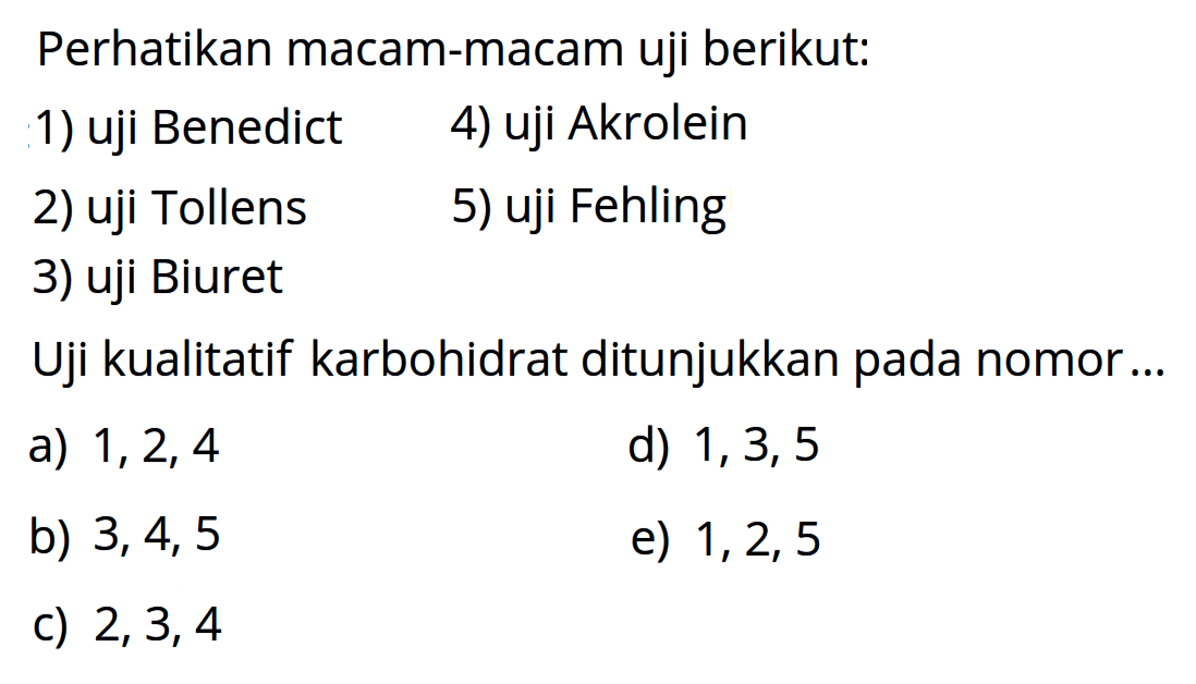 Perhatikan macam-macam uji berikut:
1) uji Benedict
4) uji Akrolein
2) uji Tollens
5) uji Fehling
3) uji Biuret
Uji kualitatif karbohidrat ditunjukkan pada nomor ...