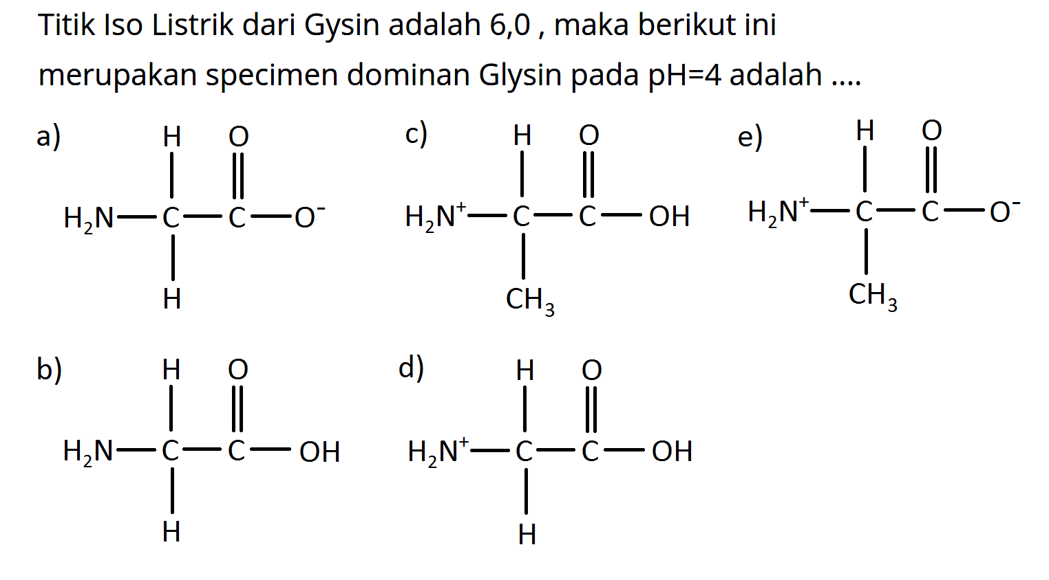 Titik Iso Listrik dari Gysin adalah 6,0, maka berikut ini merupakan specimen dominan Glysin pada pH  =4  adalah ....
a) H2N-C-C-O H H O
c) H2N^+ -C-C-OH CH3 H O
e) H2N^+ -C-C- O^- CH3 H O
b) H2N-C-C-OH H H O
d) 2N^+ -C-C-OH H H O
