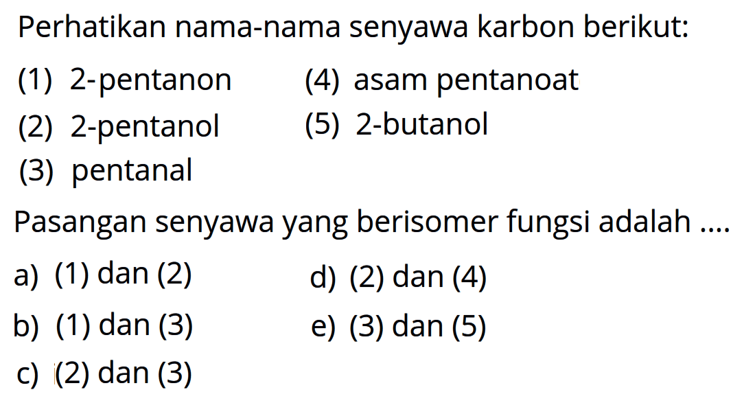 Perhatikan nama-nama senyawa karbon berikut: (1) 2-pentanon (4) asam pentanoat (2) 2-pentanol (5) 2-butanol (3) pentanal Pasangan senyawa yang berisomer fungsi adalah a) (1) dan (2) d) (2) dan (4) b) (1) dan (3) e) (3) dan (5) c) (2) dan (3)