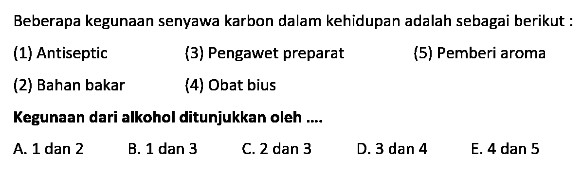 Beberapa kegunaan senyawa karbon dalam kehidupan adalah sebagai berikut: 
(1) Antiseptic 
(3) Pengawet preparat 
(5) Pemberi aroma 
(2) Bahan bakar 
(4) Obat bius 
Kegunaan dari alkohol ditunjukkan oleh 
A. 1 dan 2 
B. 1 dan 3 
C. 2 dan 3 
D. 3 dan 4 
E. 4 dan 5