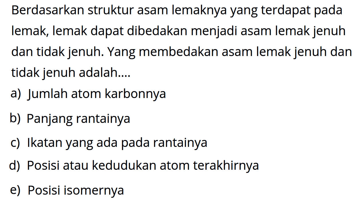 Berdasarkan struktur asam lemaknya yang terdapat pada lemak, lemak dapat dibedakan menjadi asam lemak jenuh dan tidak jenuh. Yang membedakan asam lemak jenuh dan tidak jenuh adalah...
a) Jumlah atom karbonnya
b) Panjang rantainya
c) Ikatan yang ada pada rantainya
d) Posisi atau kedudukan atom terakhirnya
e) Posisi isomernya