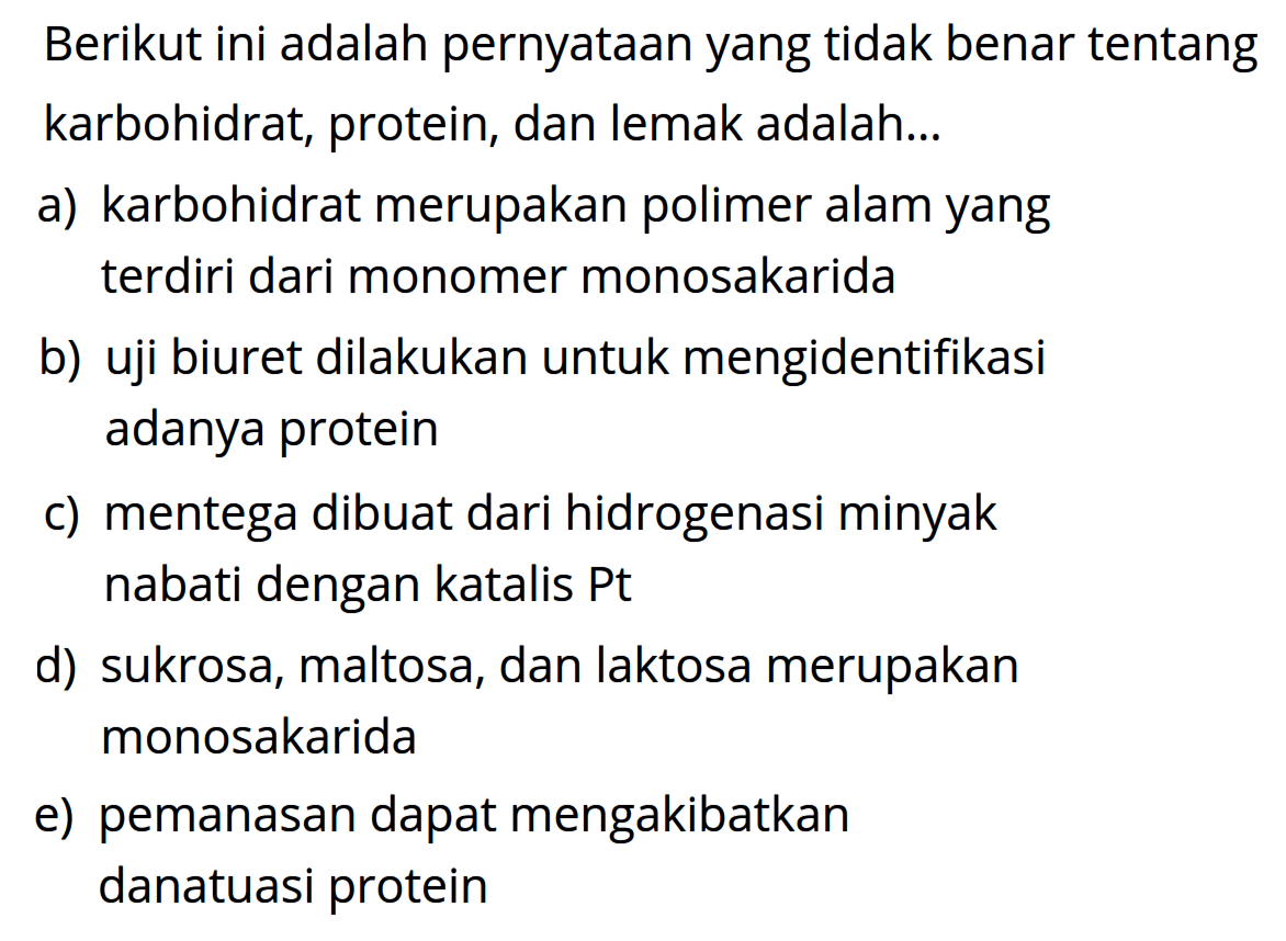 Berikut ini adalah pernyataan yang tidak benar tentang karbohidrat, protein, dan lemak adalah...
a) karbohidrat merupakan polimer alam yang terdiri dari monomer monosakarida
b) uji biuret dilakukan untuk mengidentifikasi adanya protein
c) mentega dibuat dari hidrogenasi minyak nabati dengan katalis Pt
d) sukrosa, maltosa, dan laktosa merupakan monosakarida
e) pemanasan dapat mengakibatkan danatuasi protein