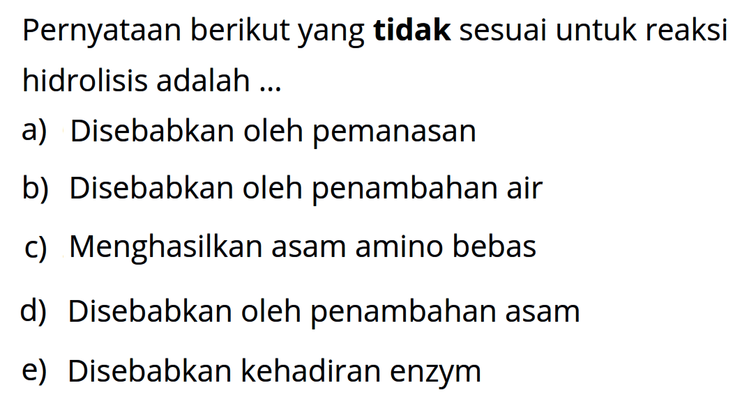 Pernyataan berikut yang tidak sesuai untuk reaksi hidrolisis adalah ... 
a) Disebabkan oleh pemanasan 
b) Disebabkan oleh penambahan air 
c) Menghasilkan asam amino bebas 
d) Disebabkan oleh penambahan asam 
e) Disebabkan kehadiran enzym