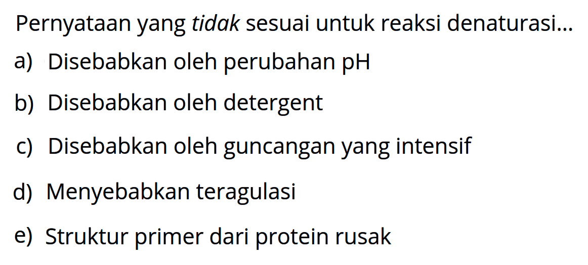 Pernyataan yang tidak sesuai untuk reaksi denaturasi....
a) Disebabkan oleh perubahan pH
b) Disebabkan oleh detergent
c) Disebabkan oleh guncangan yang intensif
d) Menyebabkan teragulasi
e) Struktur primer dari protein rusak