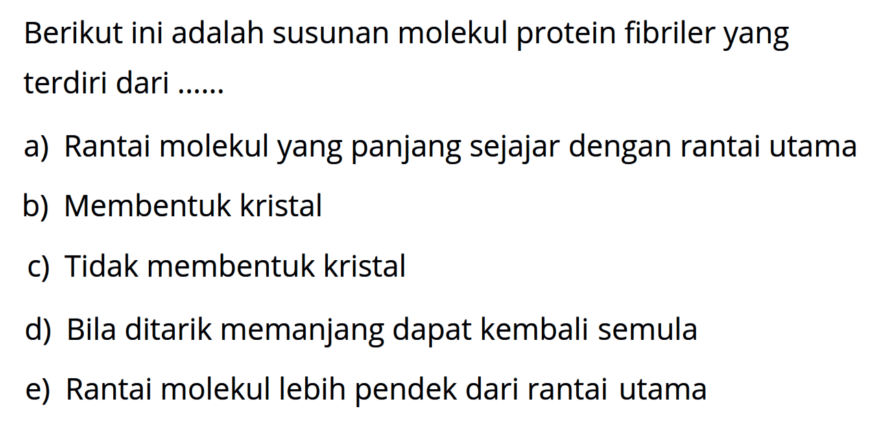 Berikut ini adalah susunan molekul protein fibriler yang terdiri dari .... 
a) Rantai molekul yang panjang sejajar dengan rantai utama 
b) Membentuk kristal 
c) Tidak membentuk kristal 
d) Bila ditarik memanjang dapat kembali semula 
e) Rantai molekul lebih pendek dari rantai utama