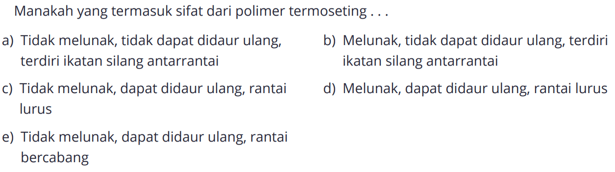 Manakah yang termasuk sifat dari polimer termoseting ...
a) Tidak melunak, tidak dapat didaur ulang, terdiri terdiri ikatan silang antarrantai
b) Melunak, tidak dapat didaur ulang,  ikatan silang antarrantai
c) Tidak melunak, dapat didaur ulang, rantai lurus
d) Melunak, dapat didaur ulang, rantai lurus 
e) Tidak melunak, dapat didaur ulang, rantai bercabang