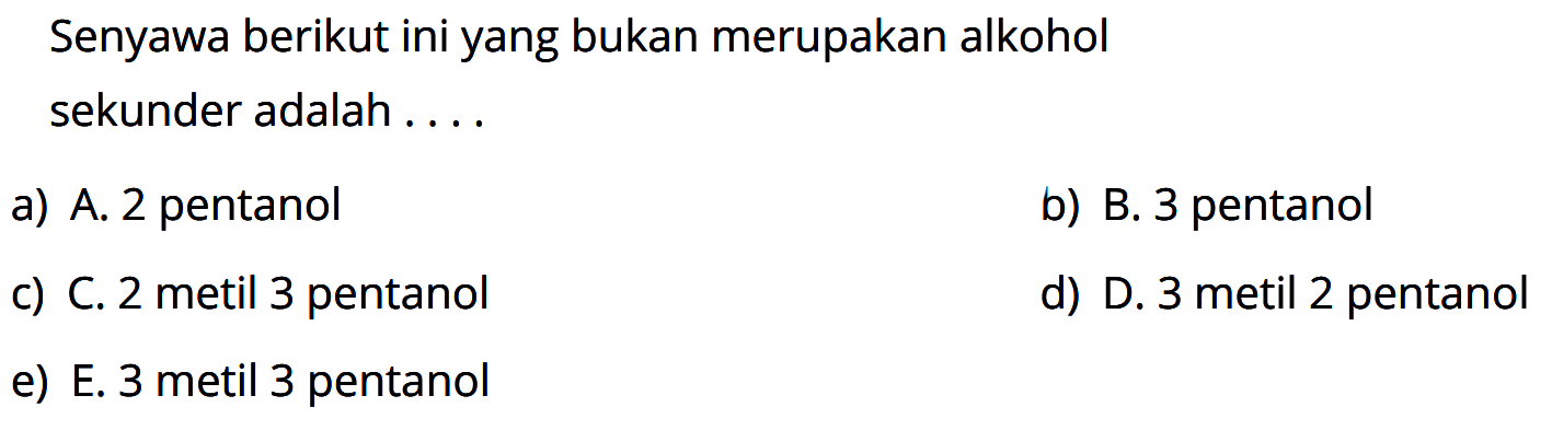 Senyawa berikut ini yang bukan merupakan alkohol sekunder adalah ....
a) A. 2 pentanol
b) B. 3 pentanol
c) C. 2 metil 3 pentanol
d) D. 3 metil 2 pentanol
e) E. 3 metil 3 pentanol