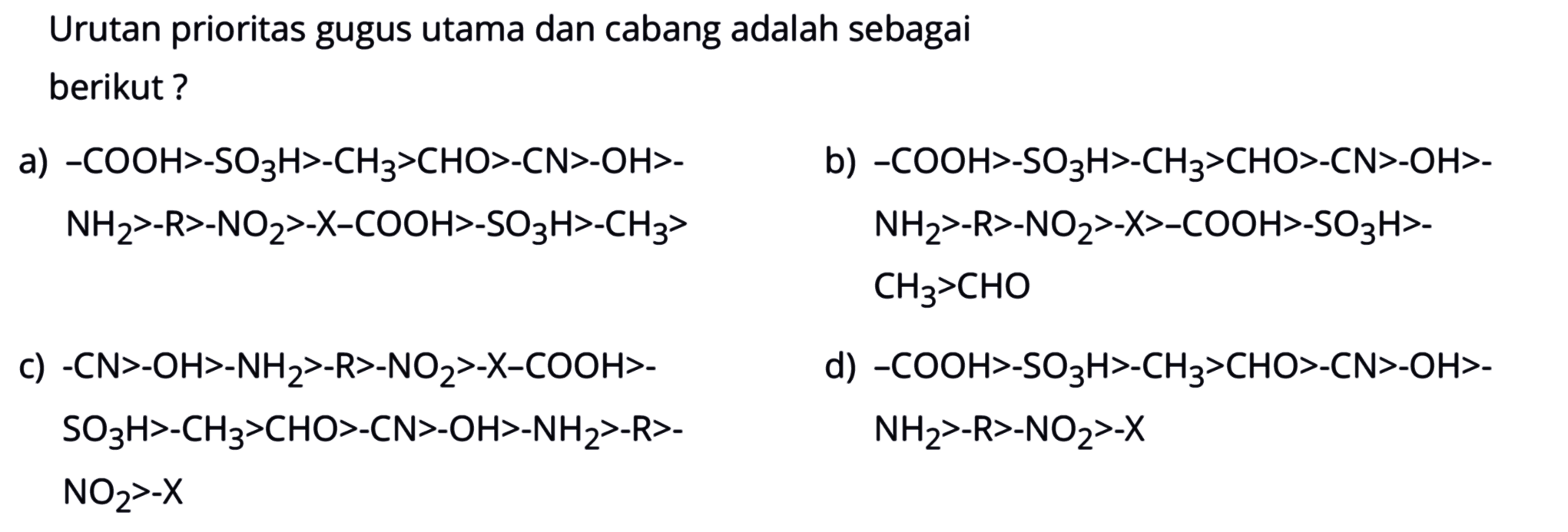 Urutan prioritas gugus utama dan cabang adalah sebagai berikut?
a) -COOH > -SO3H > -CH3 > CHO > -CN > -OH > -NH2 > -R > -NO2 > -X -COOH > -SO3H > CH3 > b) -COOH > -SO3H > - CH3 > CHO > -CN > -OH > -NH2 > -R > -NO2 > -X > -COOH > -SO3H > -CH3 > CHO c) -CN > -OH > -NH2 > -R > -NO2 > -X - COOH > -SO3H > -CH3 > CHO > -CN > -OH > -NH2 > -R > -NO2 > -X d) -COOH > -SO3H > -CH3 > CHO > -CN > -OH > -NH2 > -R > -NO2 > -X 