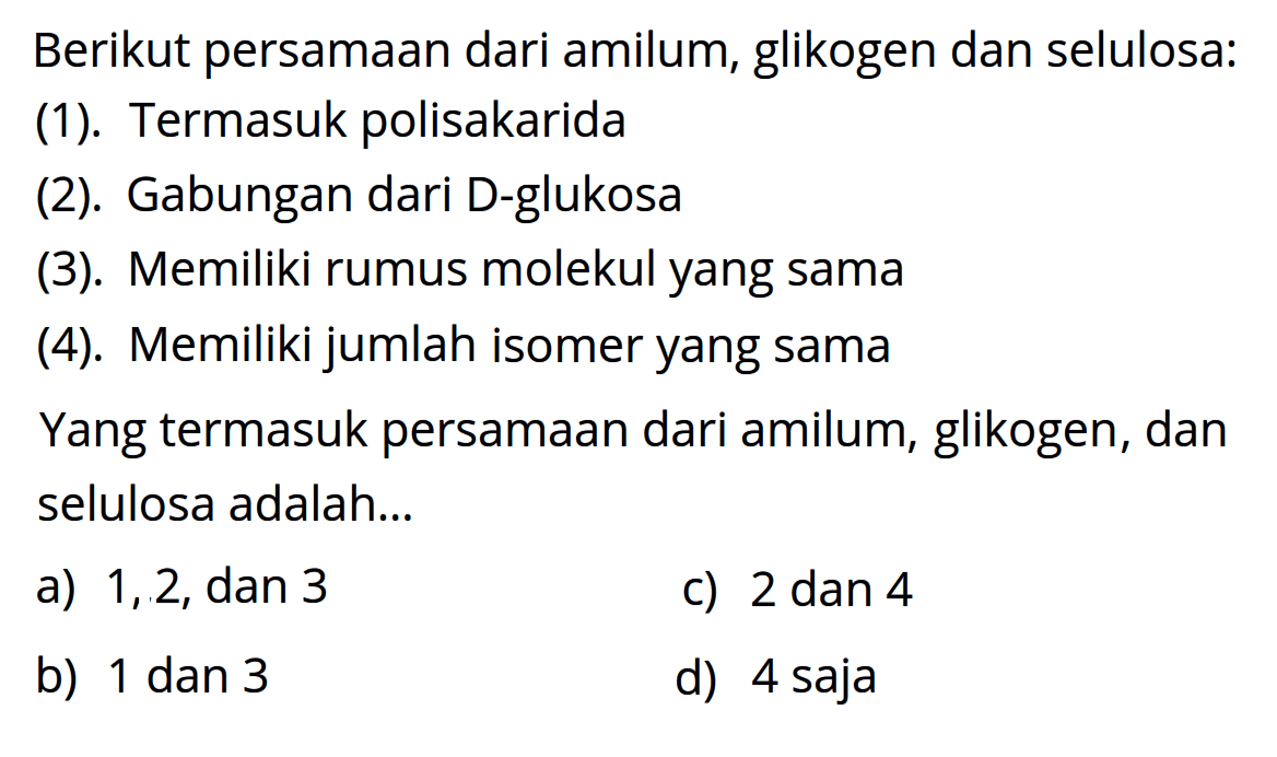 Berikut persamaan dari amilum, glikogen dan selulosa:
(1). Termasuk polisakarida
(2). Gabungan dari D-glukosa
(3). Memiliki rumus molekul yang sama
(4). Memiliki jumlah isomer yang sama
Yang termasuk persamaan dari amilum, glikogen, dan selulosa adalah...