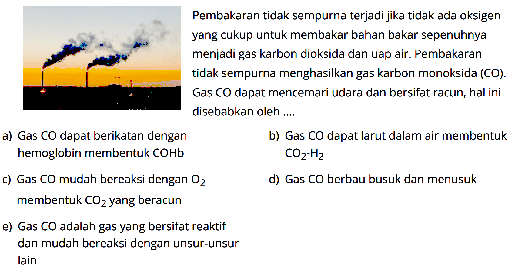 Pembakaran tidak sempurna terjadi jika tidak ada oksigen yang cukup untuk membakar bahan bakar sepernuhnya menjadi gas karbon dioksida dan uap air. Pembakaran tidak sempurna menghasilkan gas karbon monoksida (CO). Gas CO dapat mencemari udara dan bersifat racun, hal ini disebabkan oleh ... 