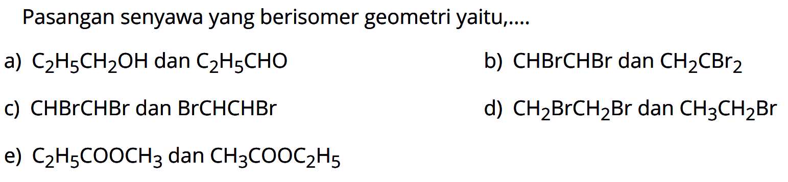 Pasangan senyawa yang berisomer geometri yaitu .... 
a) C2H5CH2OH dan C2H5CHO 
b) CHBrCHBr dan CH2CBr2 
c) CHBrCHBr dan BrCHCHBr 
d) CH2BrCH2Br dan CH3CH2Br 
e) C2H5COOCH3 dan CH3COOC2H5