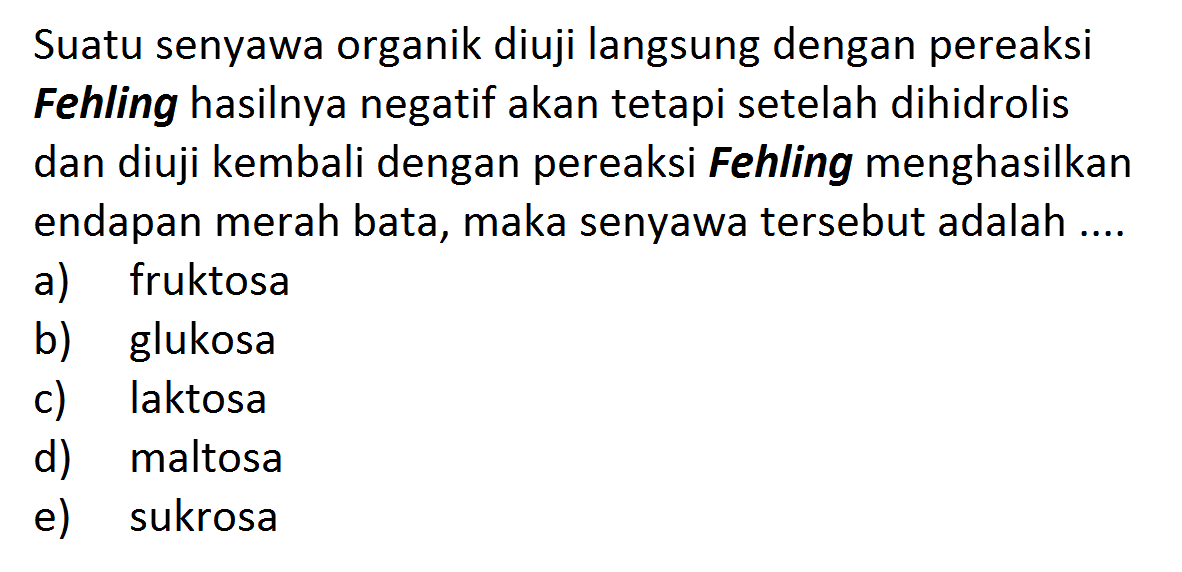 Suatu senyawa organik diuji langsung dengan pereaksi Fehling hasilnya negatif akan tetapi setelah dihidrolis dan diuji kembali dengan pereaksi Fehling menghasilkan endapan merah bata, maka senyawa tersebut adalah .... 
a) fruktosa b) glukosa c) laktosa d) maltosa e) sukrosa