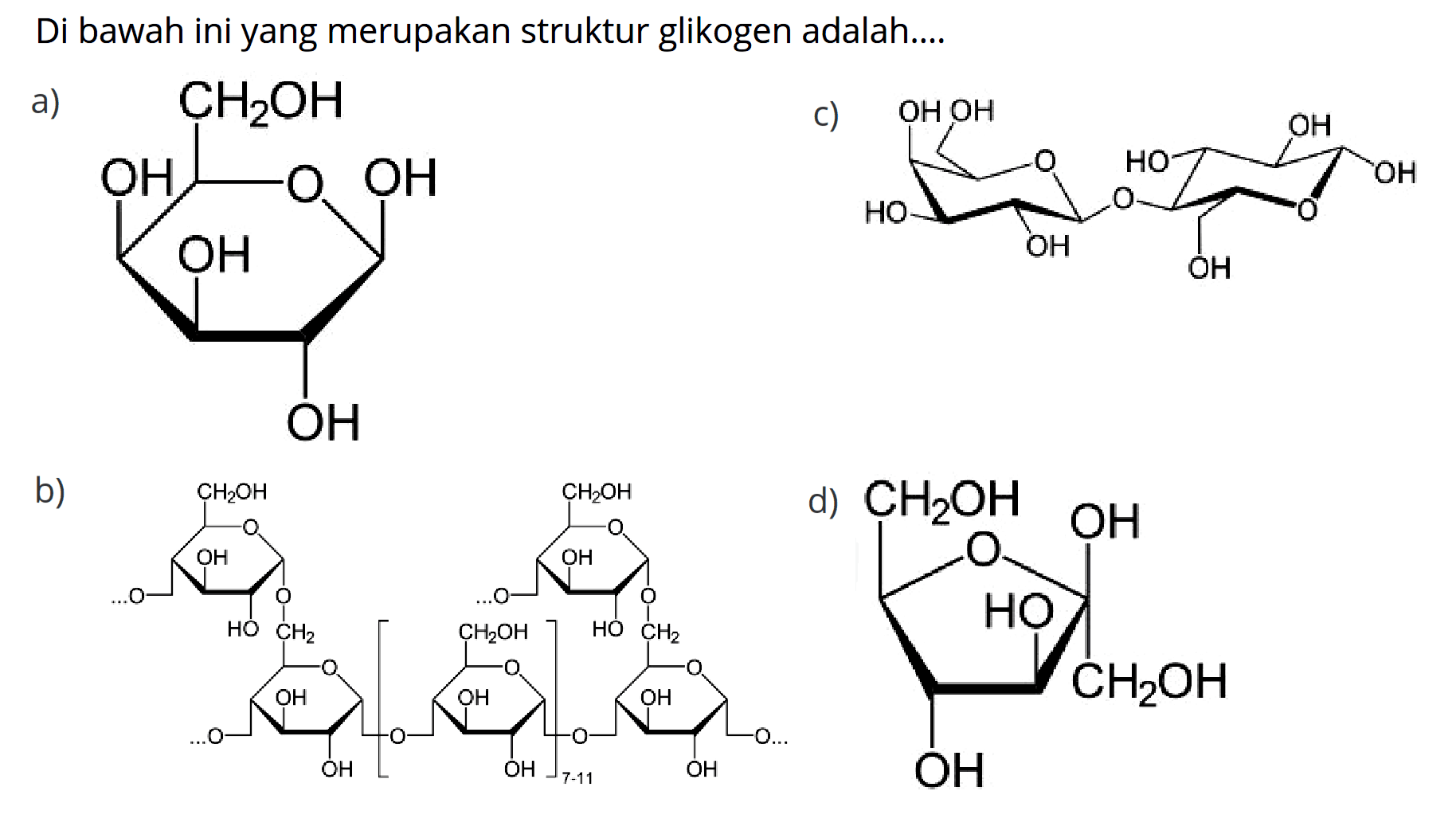 Di bawah ini yang merupakan struktur glikogen adalah....
a) CH2OH OH OH OH OH O c) OH OH OH OH O O OH OH OH O OH b) O CH2OH O OH OH O CH2 O OH O OH O OH CH2OH O OH O OH O OH O CH2 O OH O OH CH2OH O... 7-11 d) O OH OH CH2OH CH2OH 