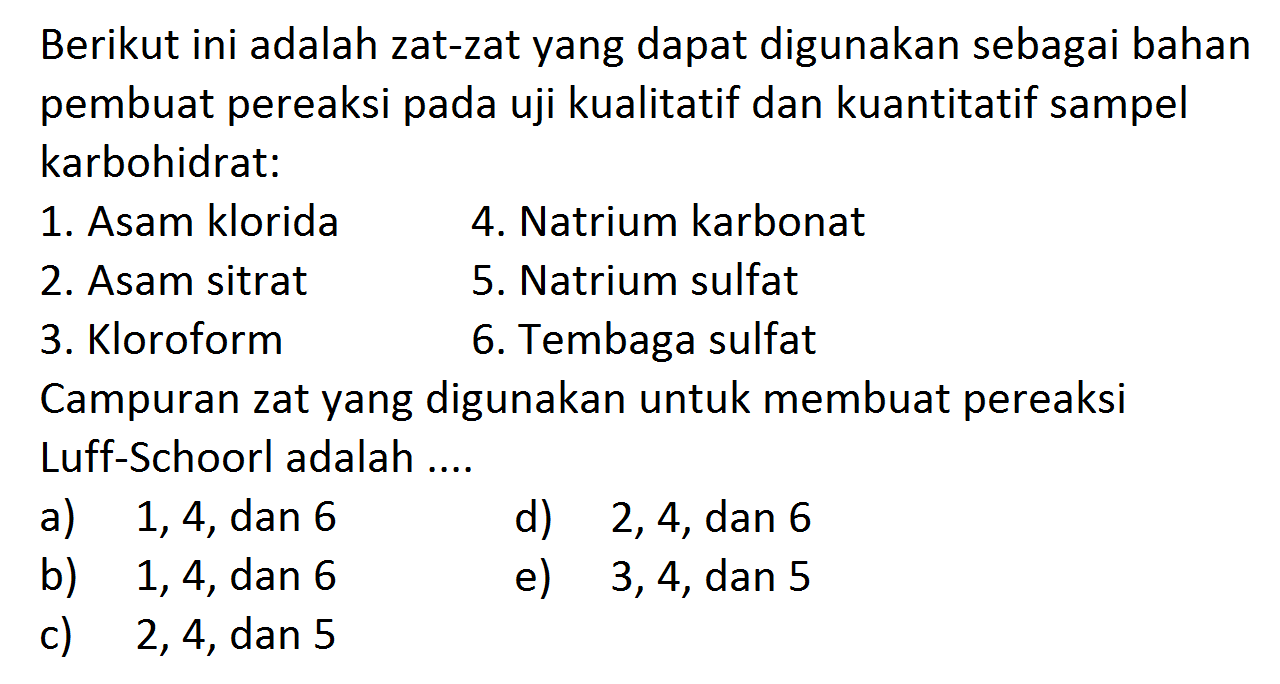 Berikut ini adalah zat-zat yang dapat digunakan sebagai bahan pembuat pereaksi pada uji kualitatif dan kuantitatif sampel karbohidrat:
1. Asam klorida
4. Natrium karbonat
2. Asam sitrat
5. Natrium sulfat
3. Kloroform
6. Tembaga sulfat
Campuran zat yang digunakan untuk membuat pereaksi Luff-Schoorl adalah ....
