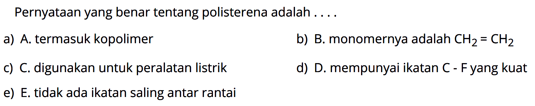 Pernyataan yang benar tentang polisterena adalah ....
a) A. termasuk kopolimer b) B. monomernya adalah CH2=CH2 c) C. digunakan untuk peralatan listrik
d) D. mempunyai ikatan C - F yang kuat e) E. tidak ada ikatan saling antar rantai