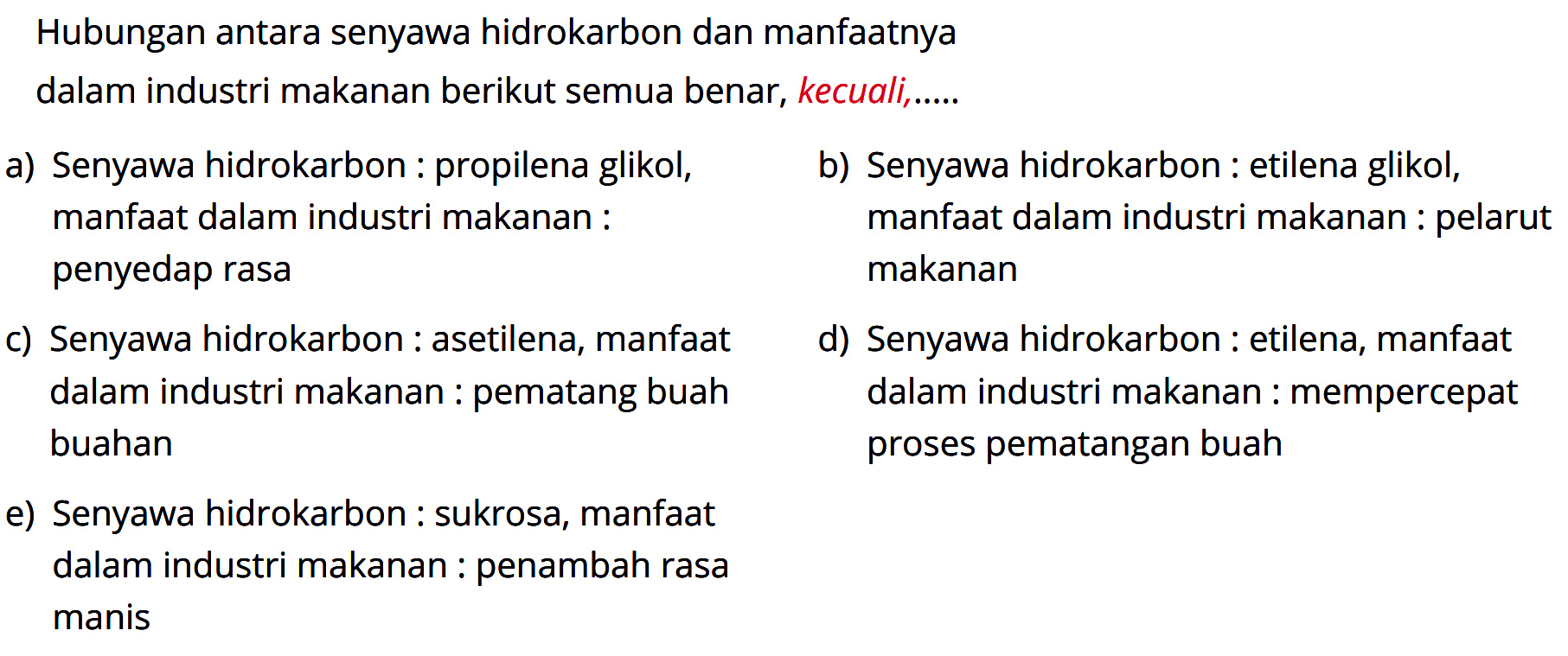 Hubungan antara senyawa hidrokarbon dan manfaatnya dalam industri makanan berikut semua benar, kecuali .... 
a) Senyawa hidrokarbon : propilena glikol, manfaat dalam industri makanan : penyedap rasa 
b) Senyawa hidrokarbon : etilena glikol, manfaat dalam industri makanan : pelarut makanan 
c) Senyawa hidrokarbon : asetilena, manfaat dalam industri makanan : pematang buah buahan 
d) Senyawa hidrokarbon : etilena, manfaat dalam industri makanan : mempercepat proses pematangan buah 
e) Senyawa hidrokarbon : sukrosa, manfaat dalam industri makanan : penambah rasa manis