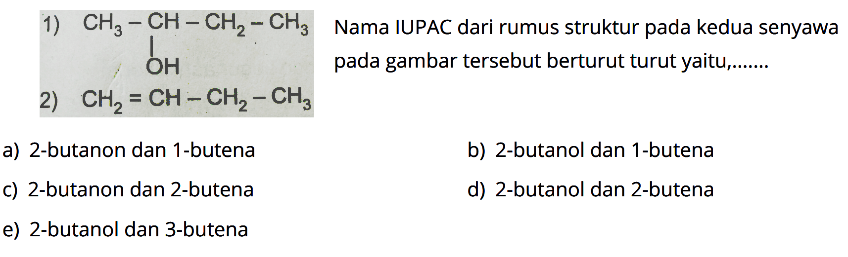 1) CH3-CH-CH2-CH3 OH 2) CH2=CH-CH2-CH3 
Nama IUPAC dari rumus struktur pada kedua senyawa pada gambar tersebut berturut turut yaitu ... a) 2-butanon dan 1-butena b) 2-butanol dan 1-butena c) 2-butanon dan 2-butena d) 2-butanol dan 2-butena e) 2-butanol dan 3-butena