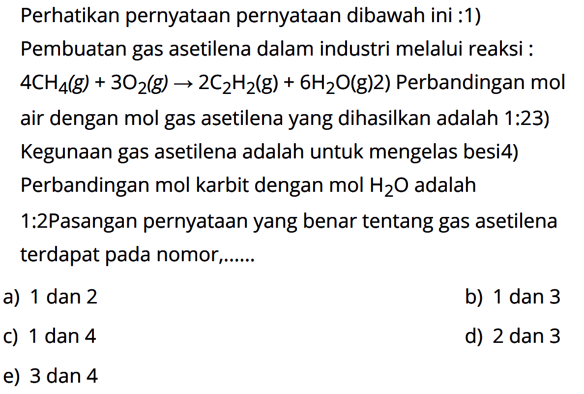 Perhatikan pernyataan pernyataan dibawah ini :1) Pembuatan gas asetilena dalam industri melalui reaksi :  .4 CH4(g)+3 O2(g) -> 2 C2 H2(g)+6 H2 O(g) 2)  Perbandingan  mol  air dengan mol gas asetilena yang dihasilkan adalah 1:23) Kegunaan gas asetilena adalah untuk mengelas besi4) Perbandingan mol karbit dengan  mol H2 O  adalah 1:2Pasangan pernyataan yang benar tentang gas asetilena terdapat pada nomor,.....a) 1 dan 2b) 1 dan 3c) 1 dan 4d) 2 dan 3e) 3 dan 4