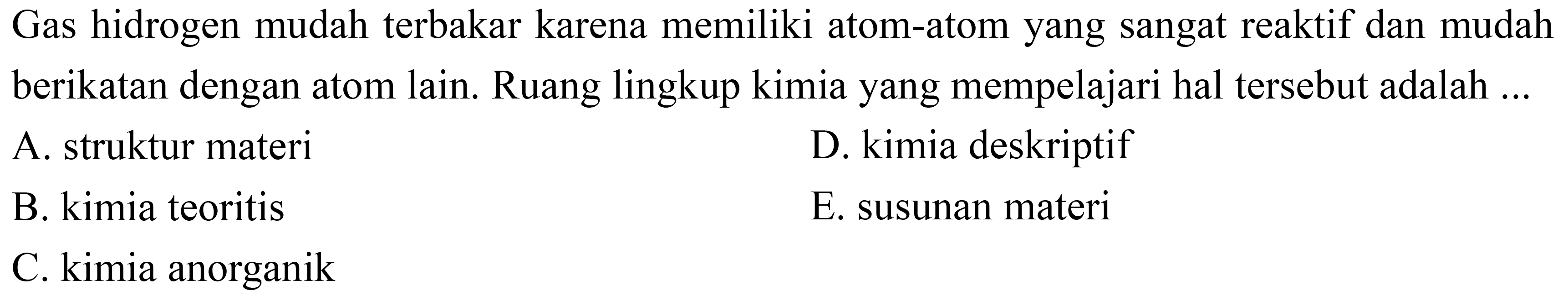 Gas hidrogen mudah terbakar karena memiliki atom-atom yang sangat reaktif dan mudah berikatan dengan atom lain. Ruang lingkup kimia yang mempelajari hal tersebut adalah ...
