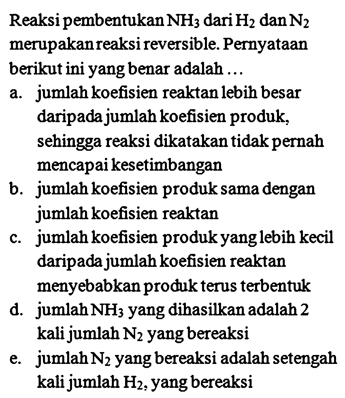 Reaksi pembentukan  NH_(3)  dari  H_(2)  dan  N_(2)  merupakan reaksi reversible. Pernyataan berikut ini yang benar adalah ...
a. jumlah koefisien reaktan lebih besar daripada jumlah koefisien produk, sehingga reaksi dikatakan tidak pernah mencapai kesetimbangan
b. jumlah koefisien produk sama dengan jumlah koefisien reaktan
c. jumlah koefisien produk yanglebih kecil daripada jumlah koefisien reaktan menyebabkan produk terus terbentuk
d. jumlah  NH_(3)  yang dihasilkan adalah 2 kali jumlah  N_(2)  yang bereaksi
e. jumlah  N_(2)  yang bereaksi adalah setengah kali jumlah  H_(2) , yang bereaksi