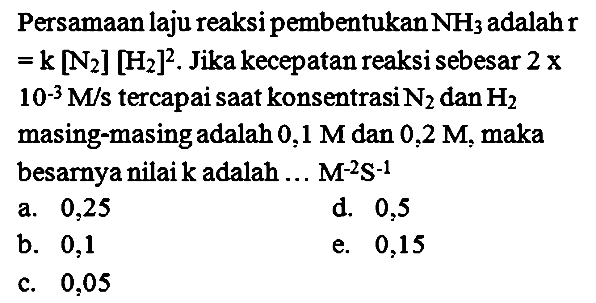 Persamaan laju reaksi pembentukan NH3 adalah r =k [N2] [H2]^2. Jika kecepatan reaksi sebesar 2 x 10^(-3) M/s tercapai saat konsentrasi N2 dan H2 masing-masingadalah 0,1 M dan 0,2 M, maka besarnya nilai k adalah ... M^(-2) S^(-1) 
