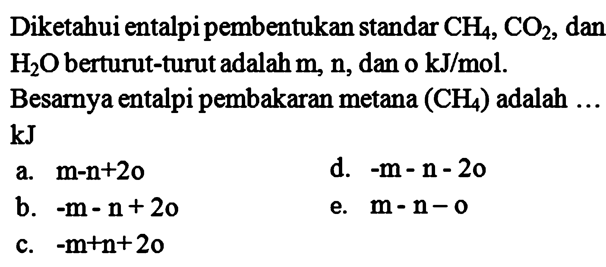 Diketahui entalpi pembentukan standar CH4, CO2, dan H2O berturut-turut adalah m, n, dan o kJ/mol. Besarnya entalpi pembakaran metana (CH4) adalah ... kJ