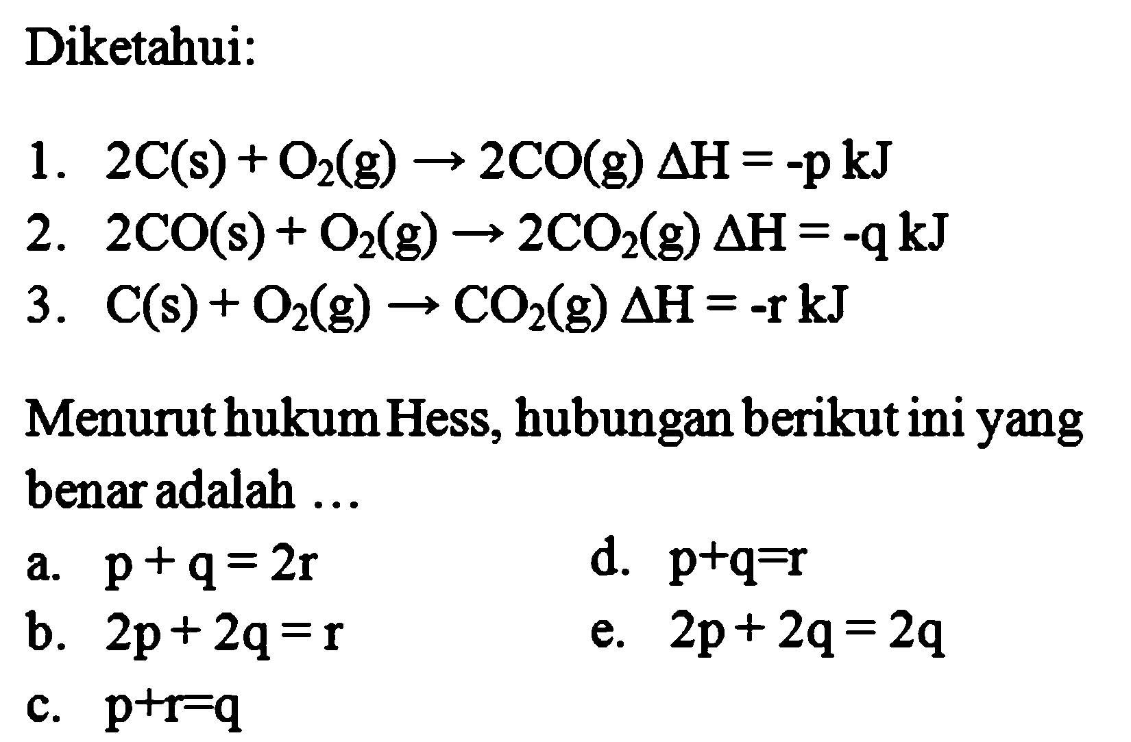 Diketahui:1.  2C(s)+O2(g) -> 2CO(g) delta H=-pkJ 2.  2CO(s)+O2(g) -> 2CO2(g) delta H=-q kJ 3.  C(s)+O2(g) -> CO2(g) delta H=-r kJ Menurut hukum Hess, hubungan berikut ini yang benar adalah ...a.  p+q=2 r d.  p+q=r b.  2 p+2 q=r e.  2 p+2 q=2 q c.  p+r=q 